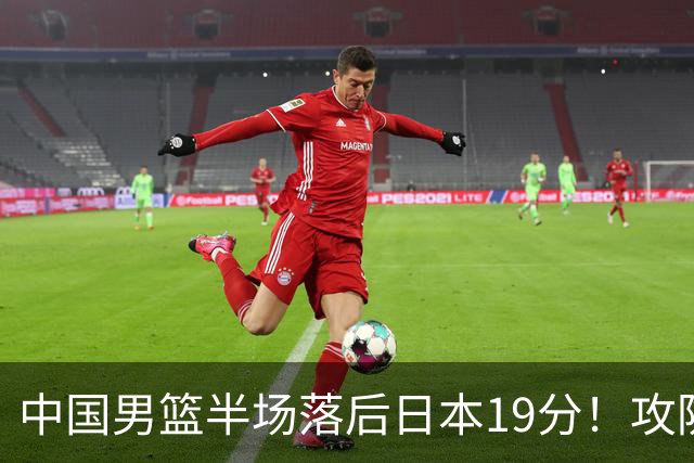 中国男篮半场落后日本19分！攻防两端被爆，郭士强毫无办法，真危险了